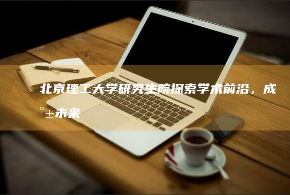 北京理工大学研究生院：探索学术前沿，成就未来精英